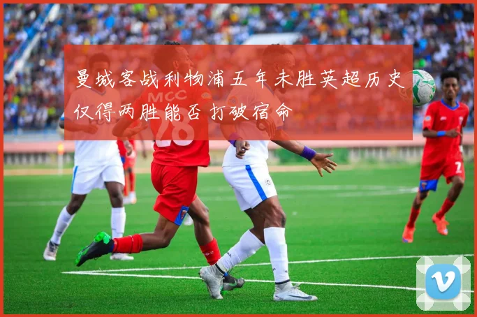 曼城客战利物浦五年未胜英超历史仅得两胜能否打破宿命
