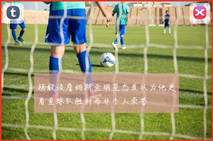 杨毅谈詹姆斯全明星态度认为他更看重球队胜利而非个人荣誉