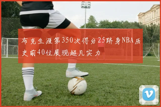 布克生涯第350次得分25跻身NBA历史前40位展现超凡实力