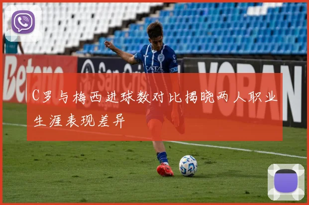 C罗与梅西进球数对比揭晓两人职业生涯表现差异