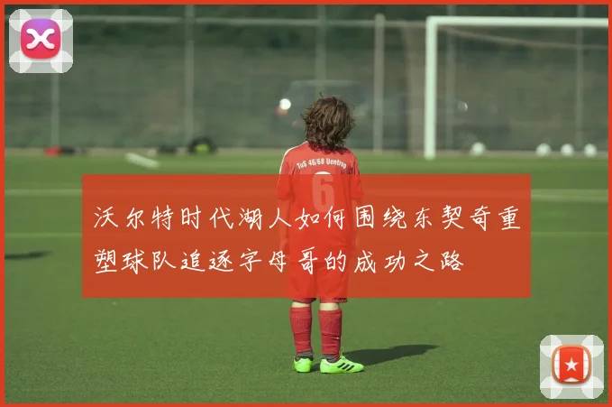 沃尔特时代湖人如何围绕东契奇重塑球队追逐字母哥的成功之路