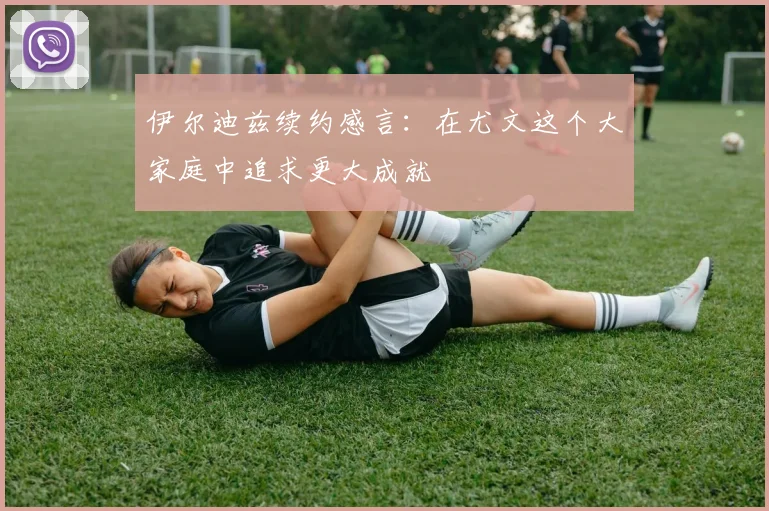 伊尔迪兹续约感言：在尤文这个大家庭中追求更大成就