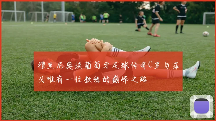 穆里尼奥谈葡萄牙足球传奇C罗与菲戈唯有一位教练的巅峰之路