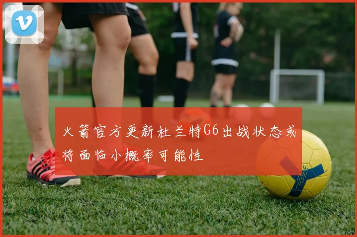 火箭官方更新杜兰特G6出战状态或将面临小概率可能性