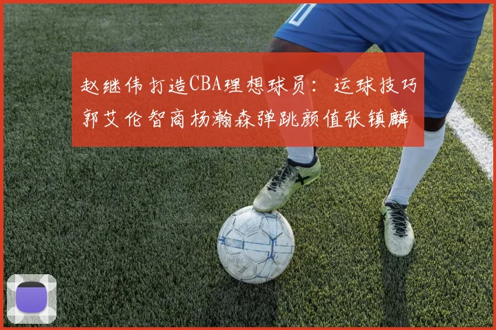 赵继伟打造CBA理想球员：运球技巧郭艾伦智商杨瀚森弹跳颜值张镇麟完美结合