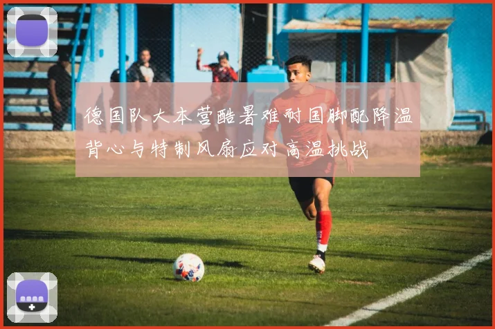 德国队大本营酷暑难耐国脚配降温背心与特制风扇应对高温挑战