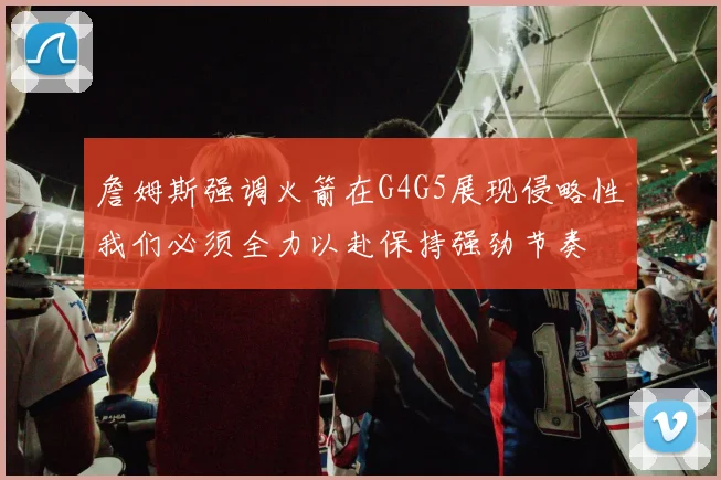 詹姆斯强调火箭在G4G5展现侵略性我们必须全力以赴保持强劲节奏