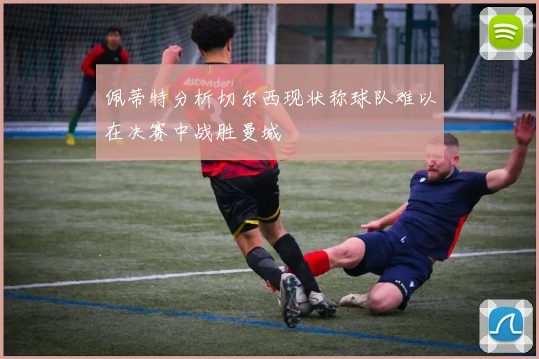 佩蒂特分析切尔西现状称球队难以在决赛中战胜曼城