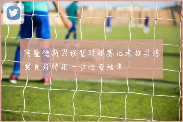 阿隆德斯因伤暂时退赛记者称其感觉良好待进一步检查结果