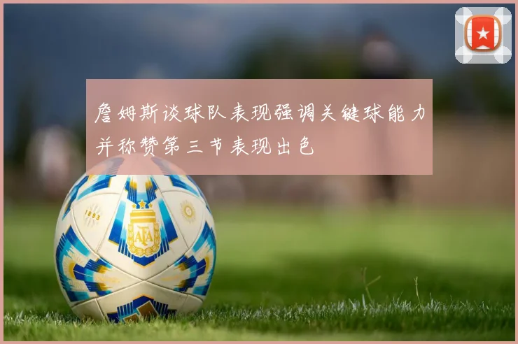 詹姆斯谈球队表现强调关键球能力并称赞第三节表现出色