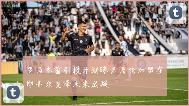 罗马冬窗引援计划曝光马伦加盟在即齐尔克泽未来成疑