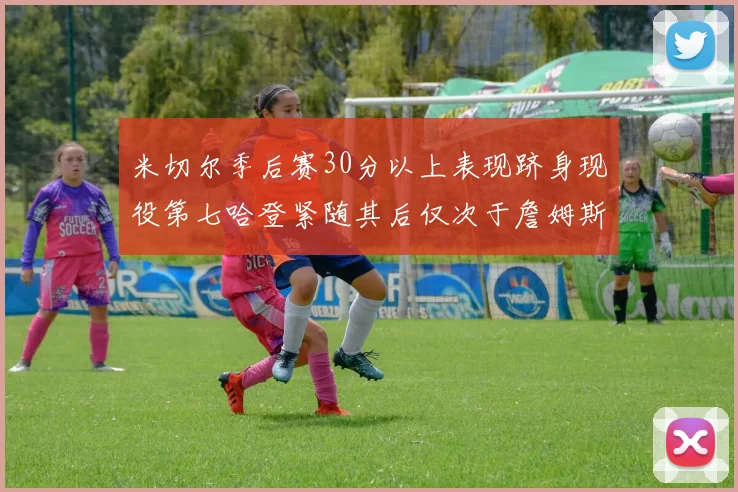 米切尔季后赛30分以上表现跻身现役第七哈登紧随其后仅次于詹姆斯杜兰特库里