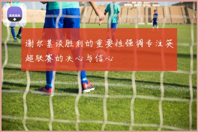 谢尔基谈胜利的重要性强调专注英超联赛的决心与信心