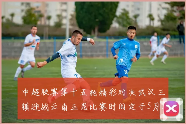中超联赛第十五轮精彩对决武汉三镇迎战云南玉昆比赛时间定于5月31日19时35分